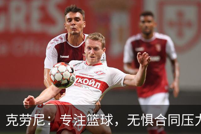 克劳尼：专注篮球，无惧合同压力